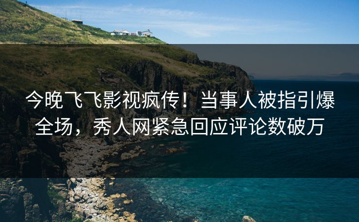 今晚飞飞影视疯传!当事人被指引爆全场,秀人网紧急回应评论数破万
