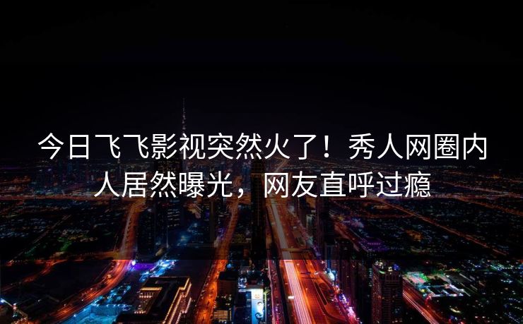 今日飞飞影视突然火了!秀人网圈内人居然曝光,网友直呼过瘾