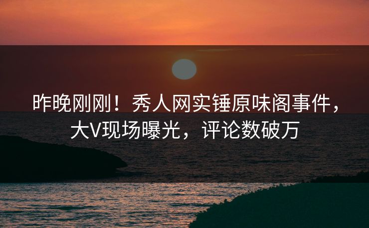 昨晚刚刚!秀人网实锤原味阁事件,大V现场曝光,评论数破万 昨晚刚刚!秀人网实锤原味阁事件,大V现场曝光,评论数破万