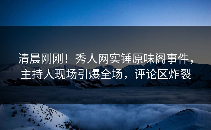 清晨刚刚！秀人网实锤原味阁事件，主持人现场引爆全场，评论区炸裂
