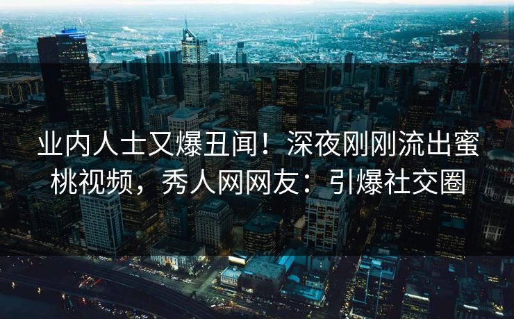 业内人士又爆丑闻！深夜刚刚流出蜜桃视频，秀人网网友：引爆社交圈