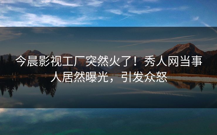 今晨影视工厂突然火了!秀人网当事人居然曝光,引发众怒