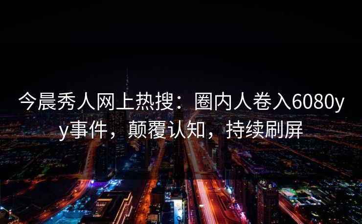 今晨秀人网上热搜:圈内人卷入6080yy事件,颠覆认知,持续刷屏