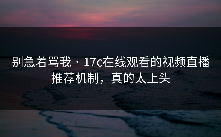 别急着骂我 · 17c在线观看的视频直播推荐机制，真的太上头