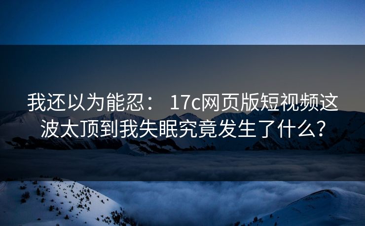 我还以为能忍： 17c网页版短视频这波太顶到我失眠究竟发生了什么？